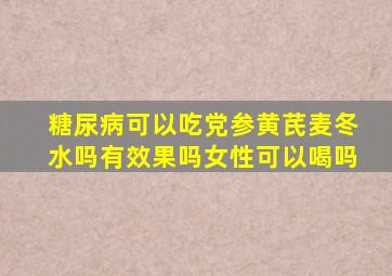 糖尿病可以吃党参黄芪麦冬水吗有效果吗女性可以喝吗