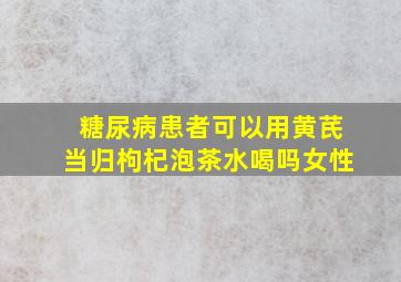 糖尿病患者可以用黄芪当归枸杞泡茶水喝吗女性