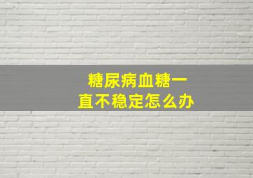 糖尿病血糖一直不稳定怎么办