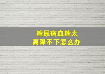 糖尿病血糖太高降不下怎么办