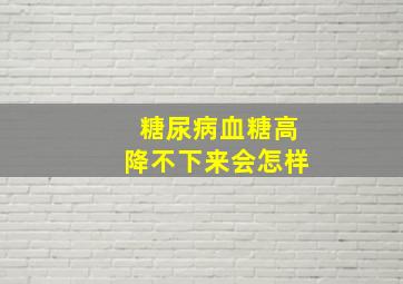 糖尿病血糖高降不下来会怎样