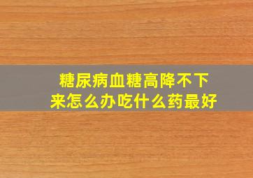 糖尿病血糖高降不下来怎么办吃什么药最好