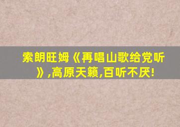 索朗旺姆《再唱山歌给党听》,高原天籁,百听不厌!