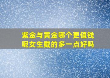 紫金与黄金哪个更值钱呢女生戴的多一点好吗