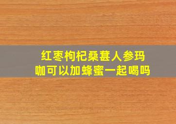 红枣枸杞桑葚人参玛咖可以加蜂蜜一起喝吗