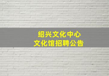 绍兴文化中心文化馆招聘公告