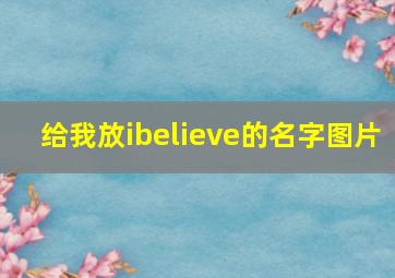 给我放ibelieve的名字图片