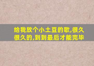 给我放个小土豆的歌,很久很久的,到到最后才能完毕