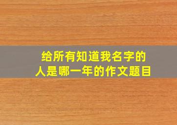 给所有知道我名字的人是哪一年的作文题目