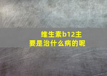 维生素b12主要是治什么病的呢