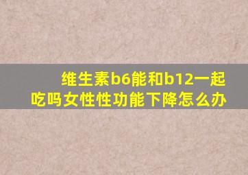 维生素b6能和b12一起吃吗女性性功能下降怎么办