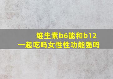 维生素b6能和b12一起吃吗女性性功能强吗