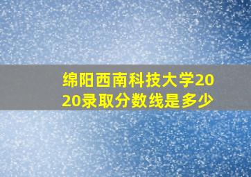 绵阳西南科技大学2020录取分数线是多少