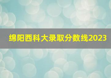 绵阳西科大录取分数线2023