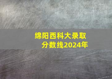 绵阳西科大录取分数线2024年