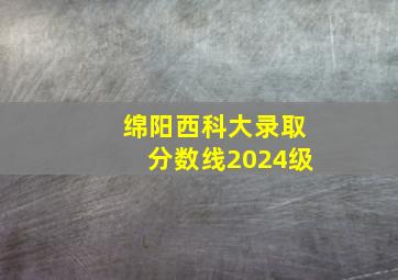 绵阳西科大录取分数线2024级