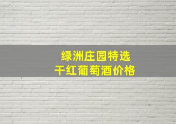 绿洲庄园特选干红葡萄酒价格