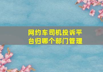 网约车司机投诉平台归哪个部门管理