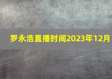 罗永浩直播时间2023年12月