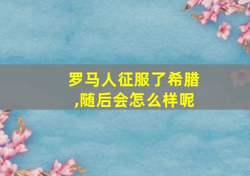 罗马人征服了希腊,随后会怎么样呢