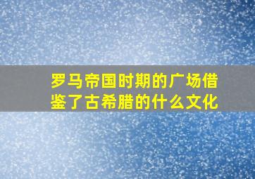 罗马帝国时期的广场借鉴了古希腊的什么文化