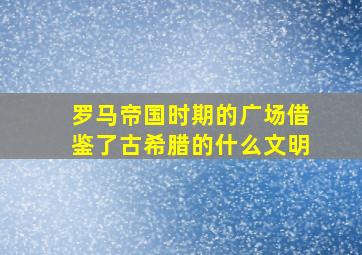 罗马帝国时期的广场借鉴了古希腊的什么文明