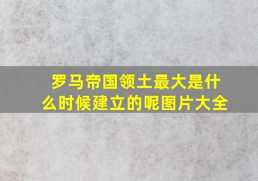 罗马帝国领土最大是什么时候建立的呢图片大全