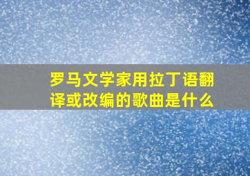 罗马文学家用拉丁语翻译或改编的歌曲是什么