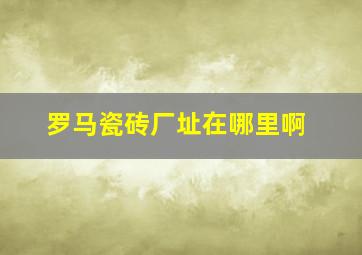 罗马瓷砖厂址在哪里啊