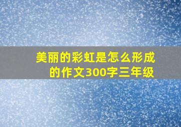 美丽的彩虹是怎么形成的作文300字三年级