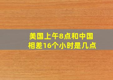 美国上午8点和中国相差16个小时是几点