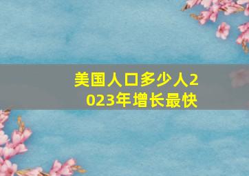 美国人口多少人2023年增长最快