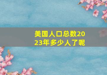 美国人口总数2023年多少人了呢