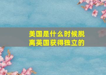 美国是什么时候脱离英国获得独立的