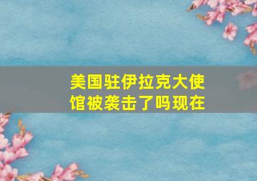 美国驻伊拉克大使馆被袭击了吗现在