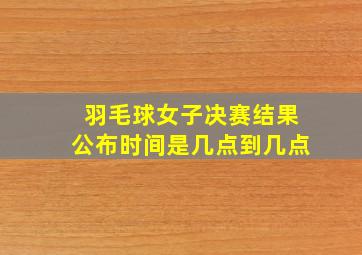 羽毛球女子决赛结果公布时间是几点到几点