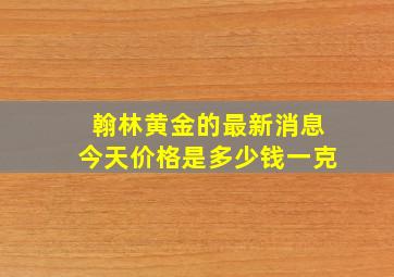 翰林黄金的最新消息今天价格是多少钱一克