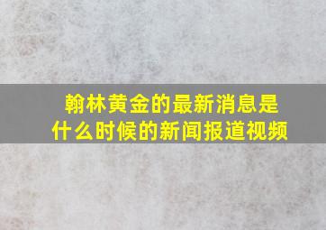 翰林黄金的最新消息是什么时候的新闻报道视频