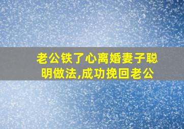 老公铁了心离婚妻子聪明做法,成功挽回老公