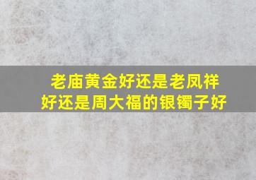 老庙黄金好还是老凤祥好还是周大福的银镯子好