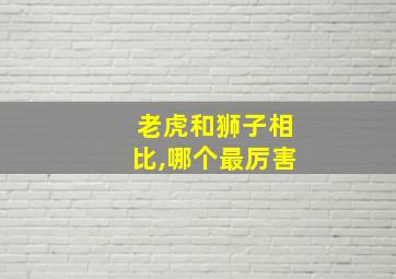 老虎和狮子相比,哪个最厉害