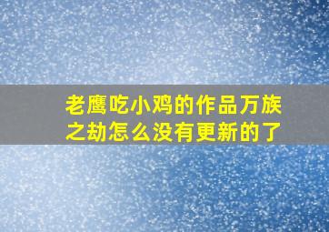 老鹰吃小鸡的作品万族之劫怎么没有更新的了