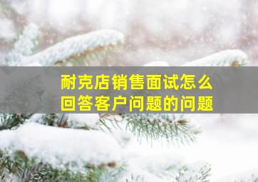 耐克店销售面试怎么回答客户问题的问题