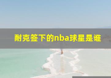 耐克签下的nba球星是谁