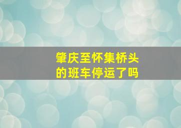 肇庆至怀集桥头的班车停运了吗