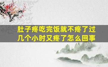 肚子疼吃完饭就不疼了过几个小时又疼了怎么回事