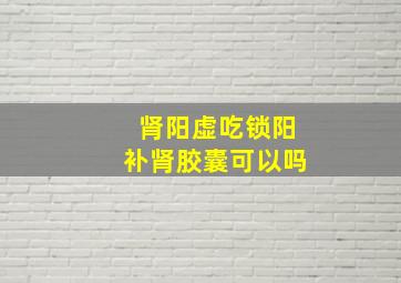 肾阳虚吃锁阳补肾胶囊可以吗