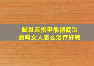 脚趾灰指甲能彻底治愈吗女人怎么治疗好呢