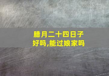 腊月二十四日子好吗,能过娘家吗