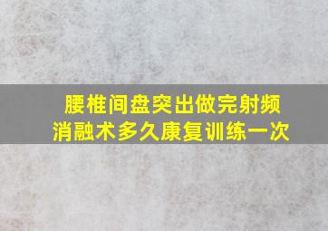 腰椎间盘突出做完射频消融术多久康复训练一次